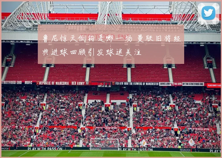 鲁尼惊天倒钩是哪一场 曼联旧将经典进球回顾引发球迷关注