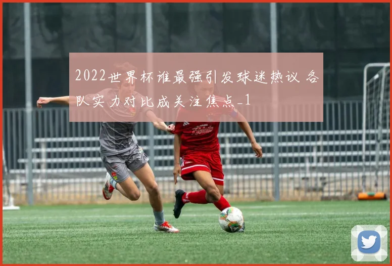 2022世界杯谁最强引发球迷热议 各队实力对比成关注焦点_1