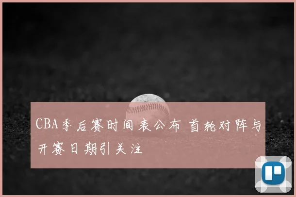CBA季后赛时间表公布 首轮对阵与开赛日期引关注