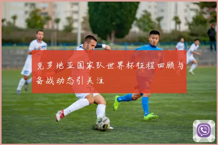 克罗地亚国家队世界杯征程回顾与备战动态引关注
