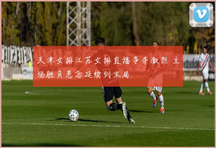 天津女排江苏女排直播争夺激烈 主场胜负悬念延续到末局