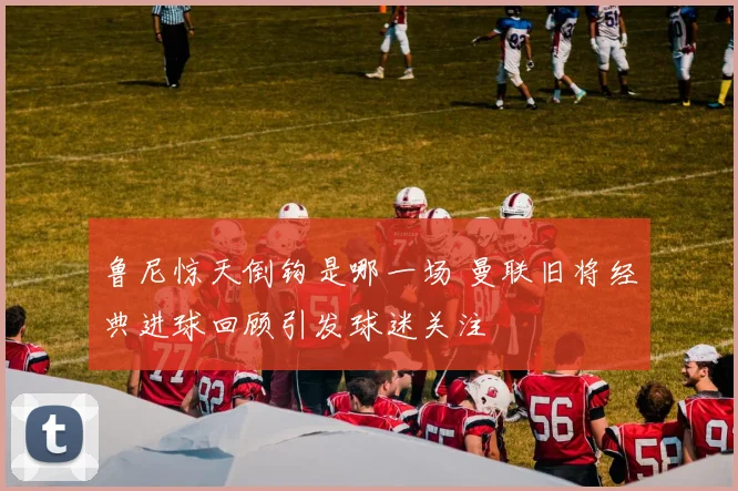 鲁尼惊天倒钩是哪一场 曼联旧将经典进球回顾引发球迷关注