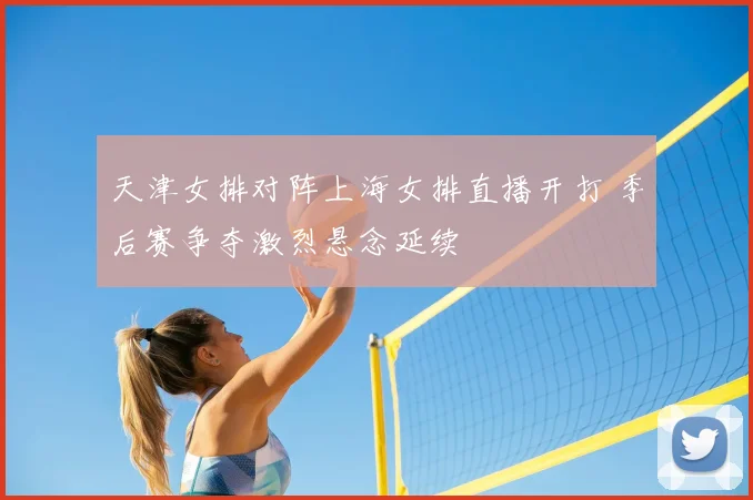天津女排对阵上海女排直播开打 季后赛争夺激烈悬念延续