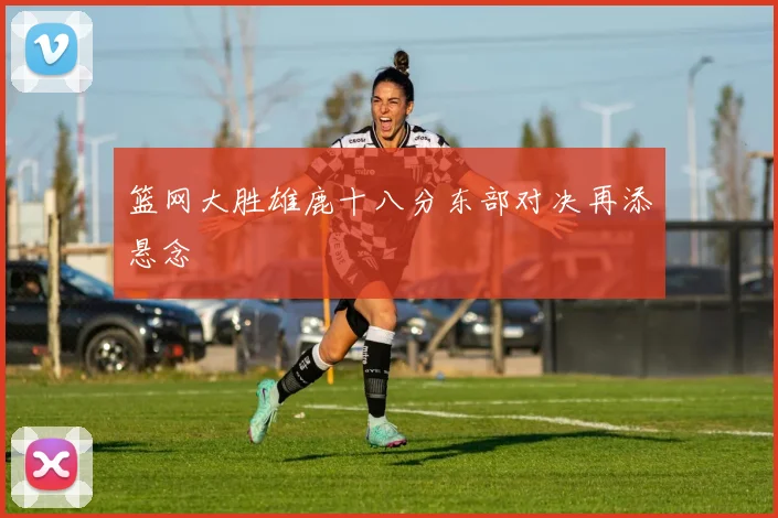 篮网大胜雄鹿十八分东部对决再添悬念