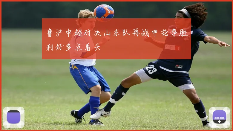 鲁沪中超对决山东队再战申花争胜利好多点看头