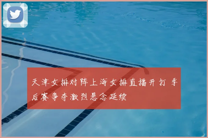 天津女排对阵上海女排直播开打 季后赛争夺激烈悬念延续