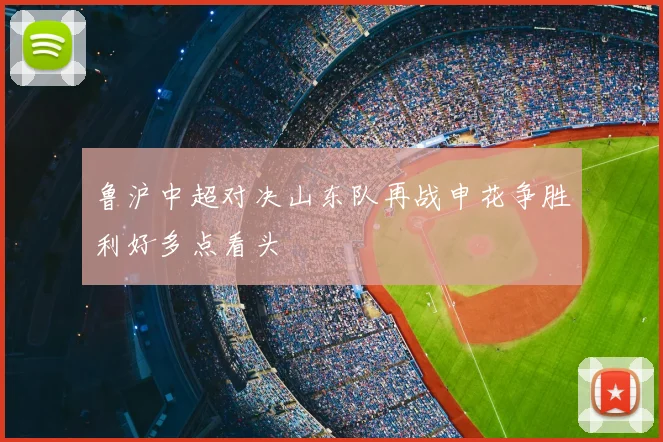 鲁沪中超对决山东队再战申花争胜利好多点看头
