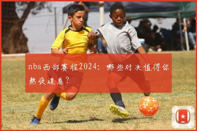 nba西部赛程2024：哪些对决值得你熬夜追看？