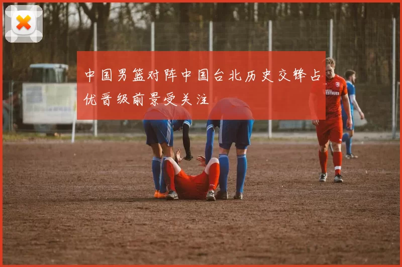 中国男篮对阵中国台北历史交锋占优晋级前景受关注