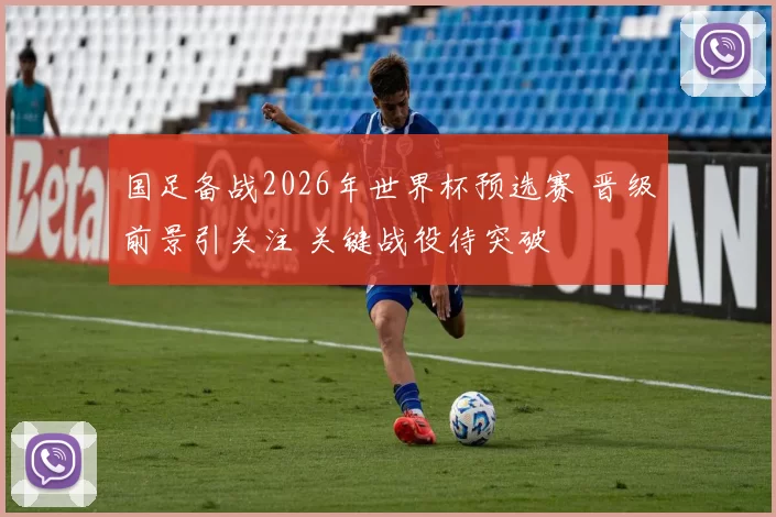 国足备战2026年世界杯预选赛 晋级前景引关注 关键战役待突破