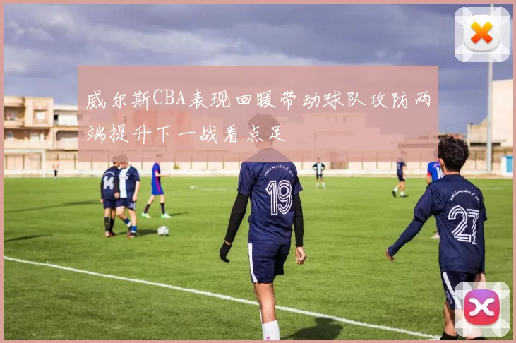 威尔斯CBA表现回暖带动球队攻防两端提升下一战看点足