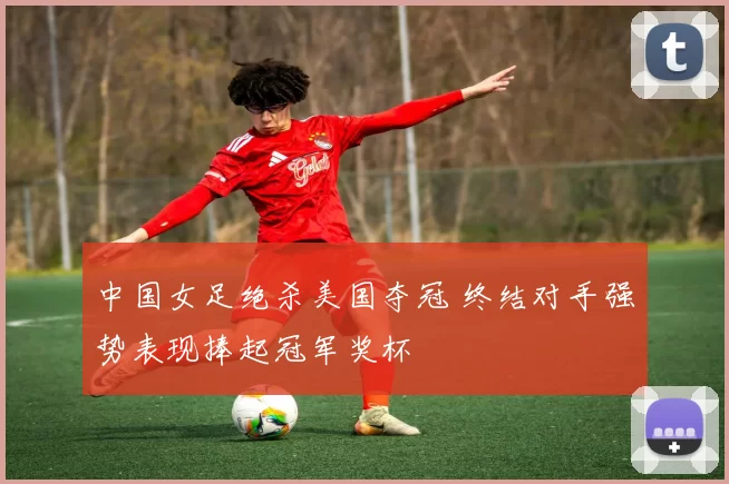 中国女足绝杀美国夺冠 终结对手强势表现捧起冠军奖杯