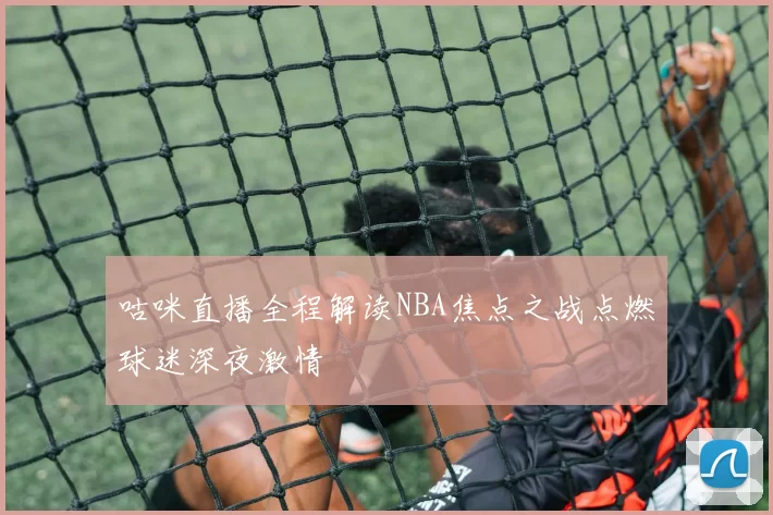 咕咪直播全程解读NBA焦点之战点燃球迷深夜激情