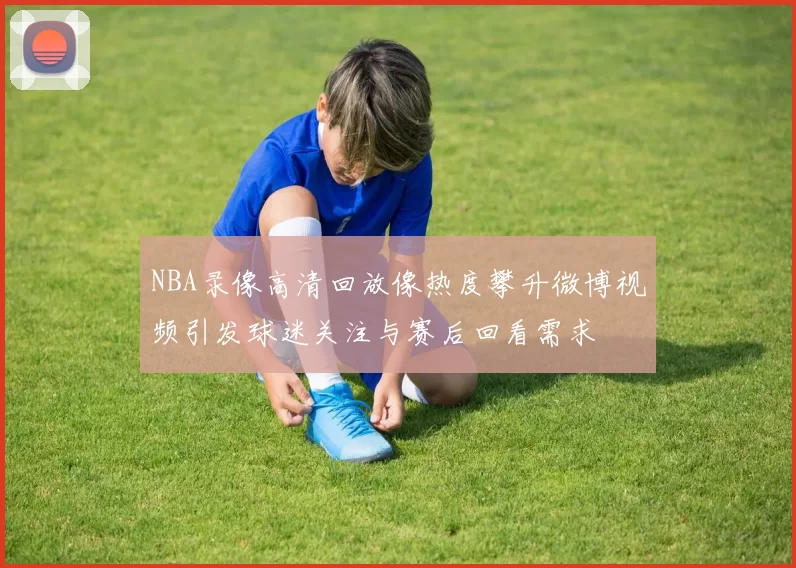 NBA录像高清回放像热度攀升微博视频引发球迷关注与赛后回看需求