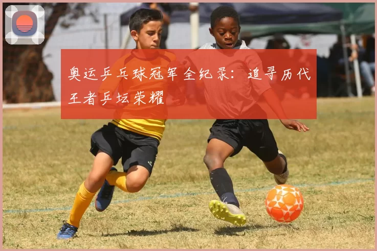 奥运乒乓球冠军全纪录：追寻历代王者乒坛荣耀