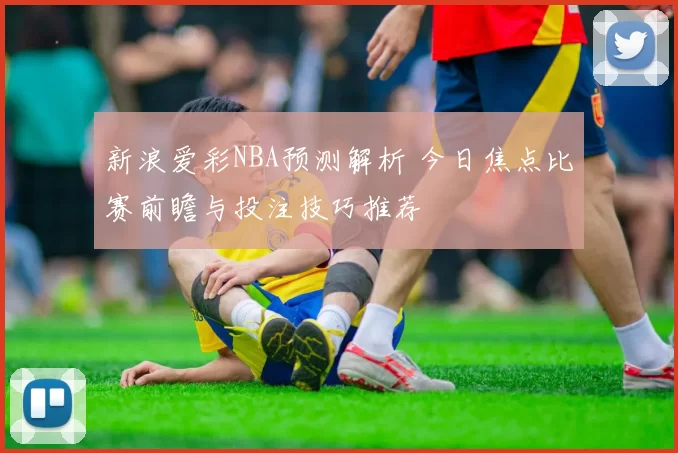 新浪爱彩NBA预测解析 今日焦点比赛前瞻与投注技巧推荐