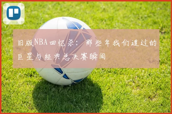 旧版NBA回忆杀:那些年我们追过的巨星与经典总决赛瞬间