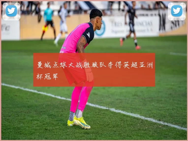 曼城点球大战胜狼队夺得英超亚洲杯冠军