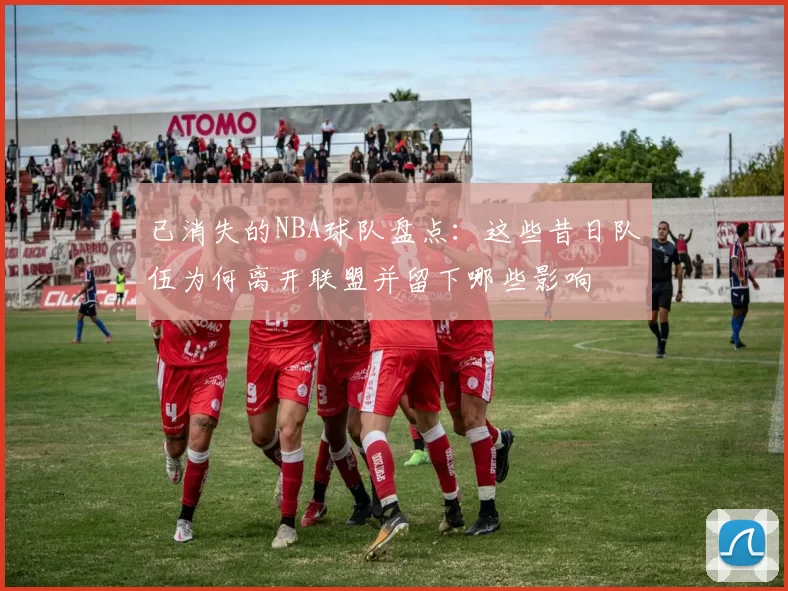 已消失的NBA球队盘点:这些昔日队伍为何离开联盟并留下哪些影响