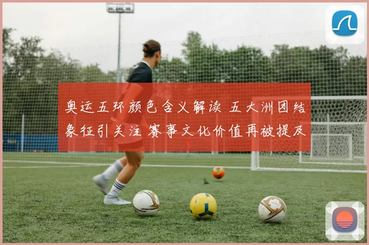 奥运五环颜色含义解读 五大洲团结象征引关注 赛事文化价值再被提及