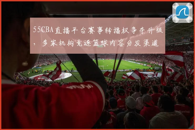 55CBA直播平台赛事转播权争夺升级，多家机构竞逐篮球内容分发渠道