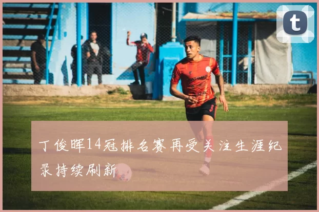 丁俊晖14冠排名赛再受关注生涯纪录持续刷新