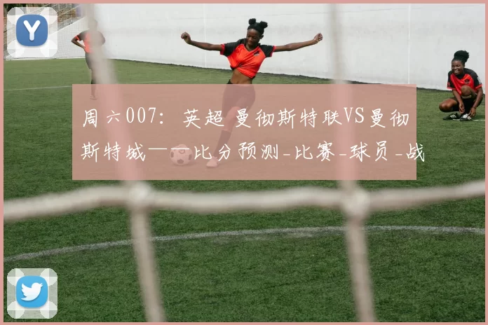 周六007：英超 曼彻斯特联VS曼彻斯特城——比分预测_比赛_球员_战术