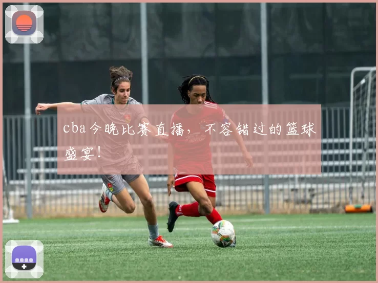 cba今晚比赛直播，不容错过的篮球盛宴！