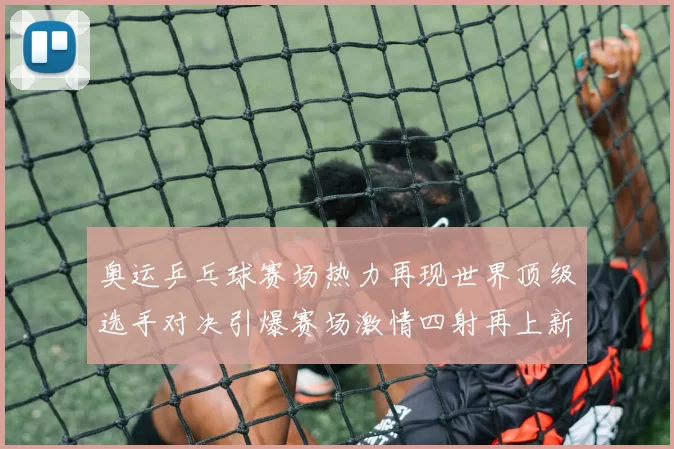 奥运乒乓球赛场热力再现世界顶级选手对决引爆赛场激情四射再上新纪录