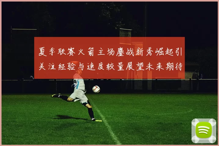 夏季联赛火箭主场鏖战新秀崛起引关注经验与速度较量展望未来期待