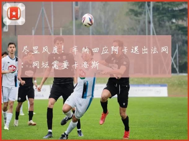 尽显风度！辛纳回应阿卡退出法网：网坛需要卡洛斯