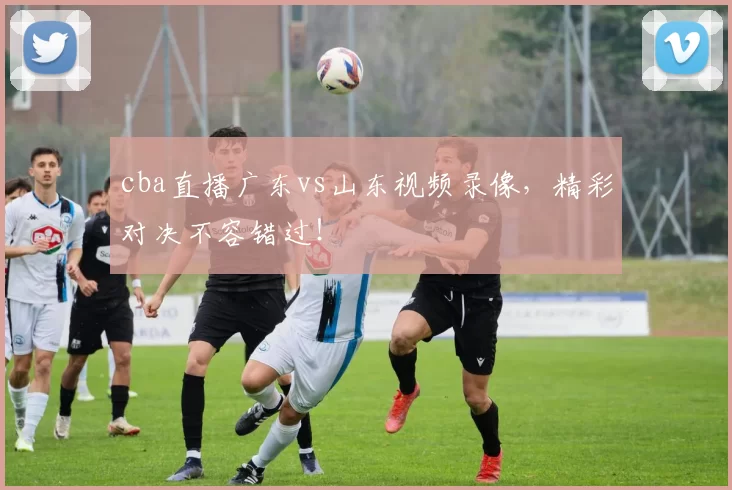 cba直播广东vs山东视频录像，精彩对决不容错过！