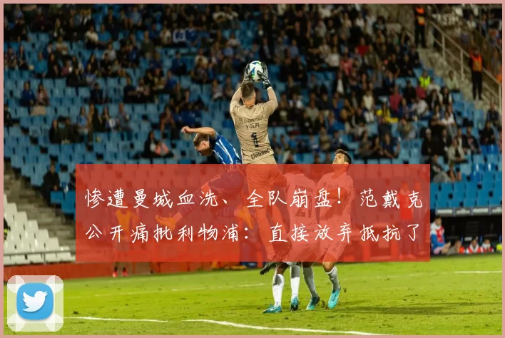 惨遭曼城血洗、全队崩盘！范戴克公开痛批利物浦：直接放弃抵抗了