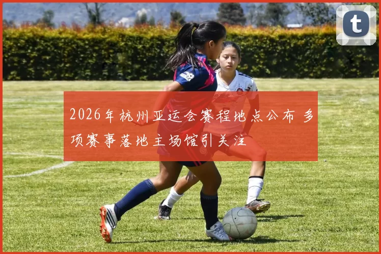 2026年杭州亚运会赛程地点公布 多项赛事落地主场馆引关注