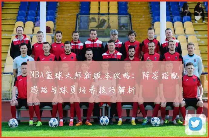 NBA篮球大师新版本攻略：阵容搭配思路与球员培养技巧解析