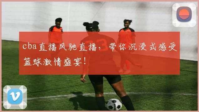 cba直播风驰直播，带你沉浸式感受篮球激情盛宴！