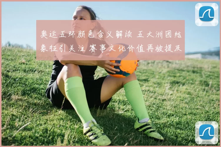 奥运五环颜色含义解读 五大洲团结象征引关注 赛事文化价值再被提及