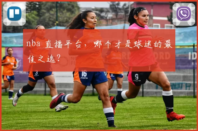 nba 直播平台，哪个才是球迷的最佳之选？