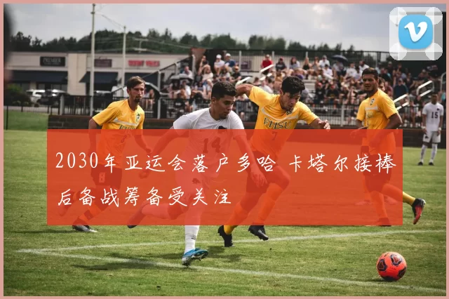 2030年亚运会落户多哈 卡塔尔接棒后备战筹备受关注