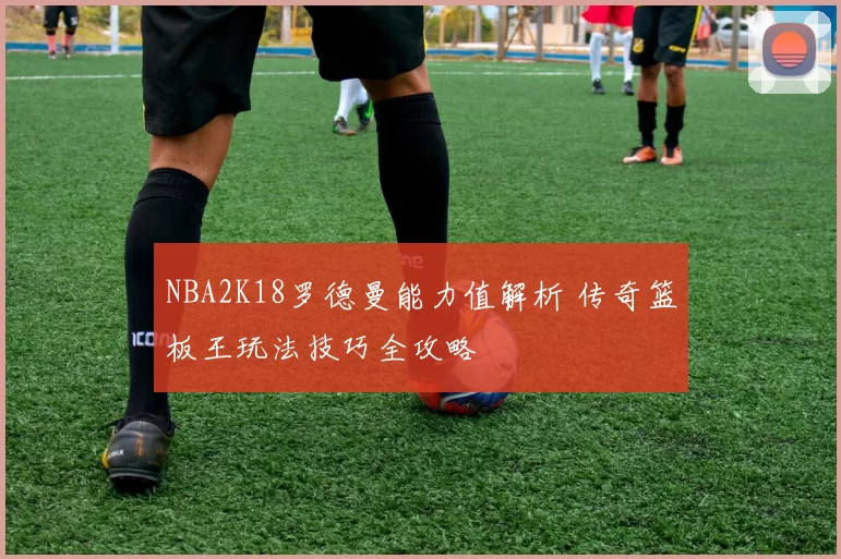 NBA2K18罗德曼能力值解析 传奇篮板王玩法技巧全攻略