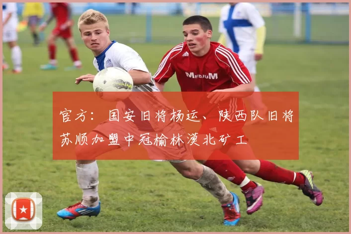 官方：国安旧将杨运、陕西队旧将苏顺加盟中冠榆林漠北矿工