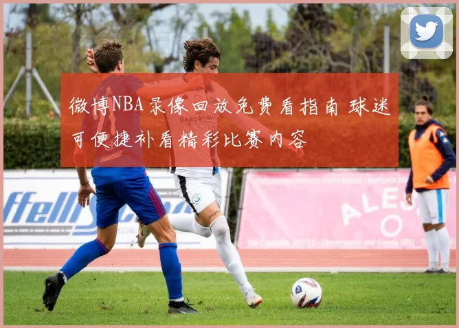 微博NBA录像回放免费看指南 球迷可便捷补看精彩比赛内容