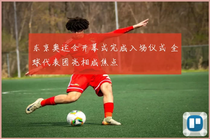 东京奥运会开幕式完成入场仪式 全球代表团亮相成焦点