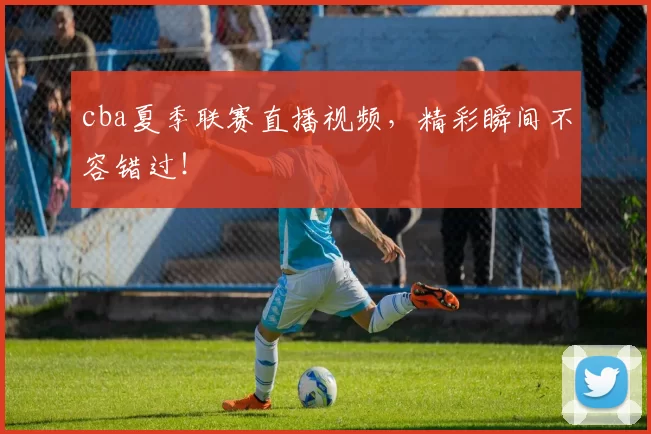 cba夏季联赛直播视频，精彩瞬间不容错过！