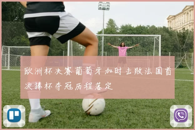 欧洲杯决赛葡萄牙加时击败法国首次捧杯夺冠历程落定