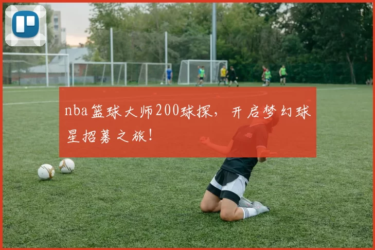 nba篮球大师200球探，开启梦幻球星招募之旅！