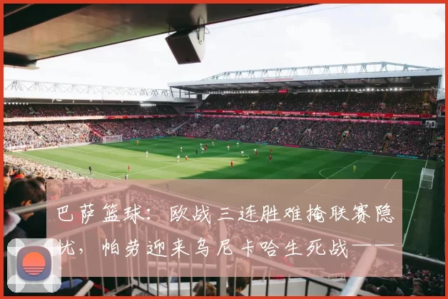 巴萨篮球:欧战三连胜难掩联赛隐忧,帕劳迎来乌尼卡哈生死战——复仇还是继续沉沦?