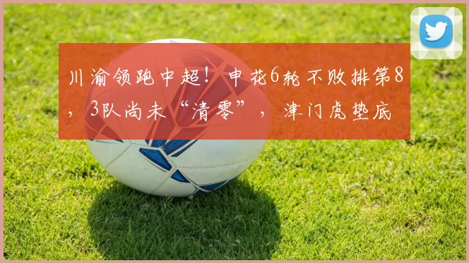 川渝领跑中超！申花6轮不败排第8，3队尚未“清零”，津门虎垫底